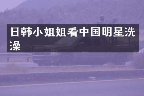 日韩姐看中国明星洗澡