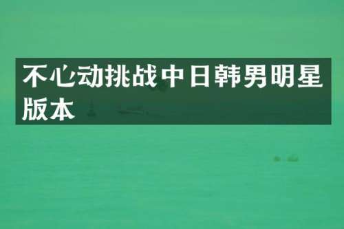 不心动挑战中日韩男明星版本