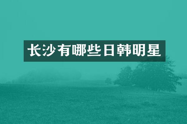 长沙有哪些日韩明星