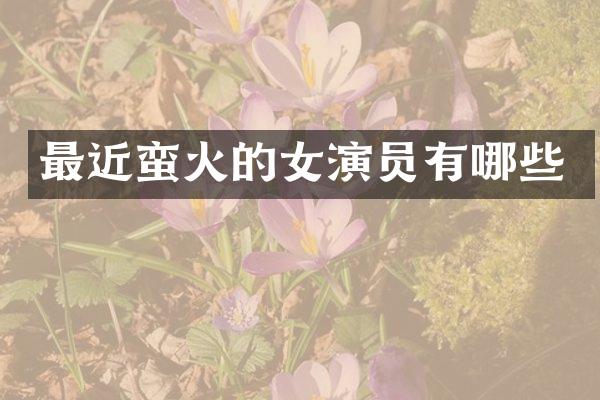 最近蛮火的女演员有哪些