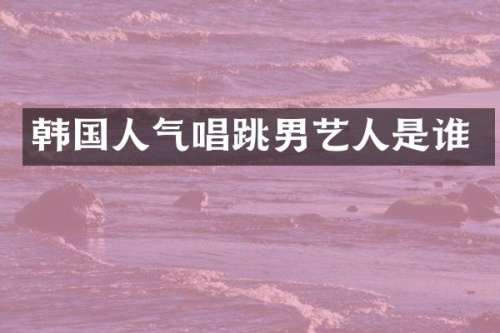 韩国人气唱跳男艺人是谁