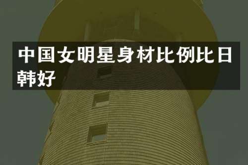 中国女明星身材比例比日韩好