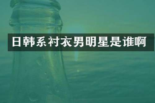 日韩系衬衣男明星是谁啊