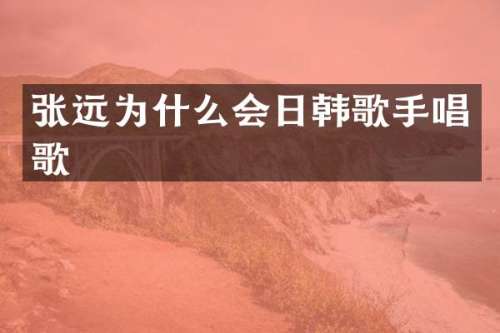 张远为什么会日韩歌手唱歌