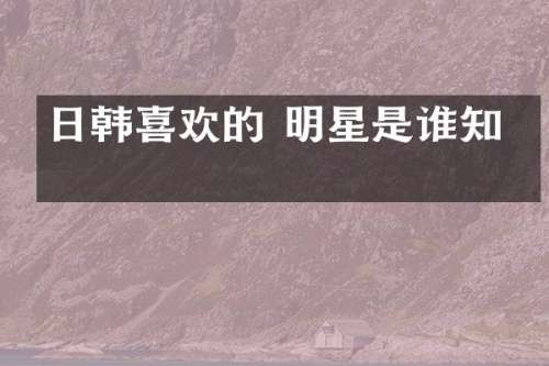 日韩喜欢的 明星是谁知乎