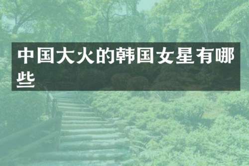 中国大火的韩国女星有哪些