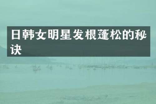 日韩女明星发根蓬松的秘诀
