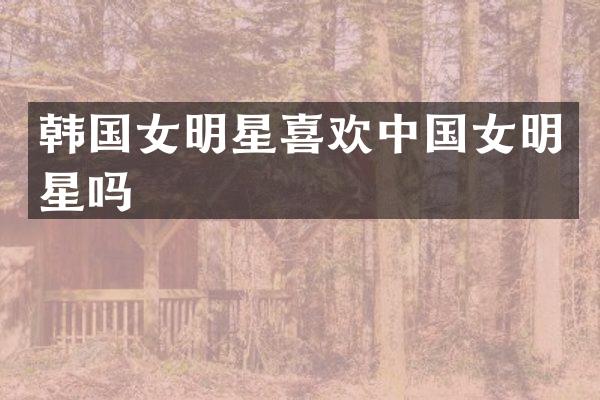 韩国女明星喜欢中国女明星吗