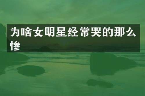 为啥女明星经常哭的那么惨