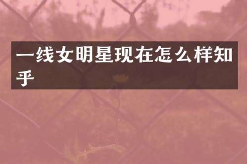 一线女明星现在怎么样知乎