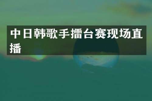 中日韩歌手擂台赛现场直播
