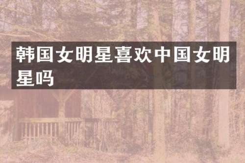 韩国女明星喜欢中国女明星吗