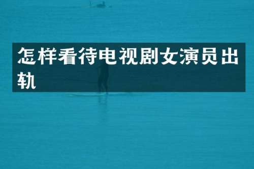 怎样看待电视剧女演员出轨