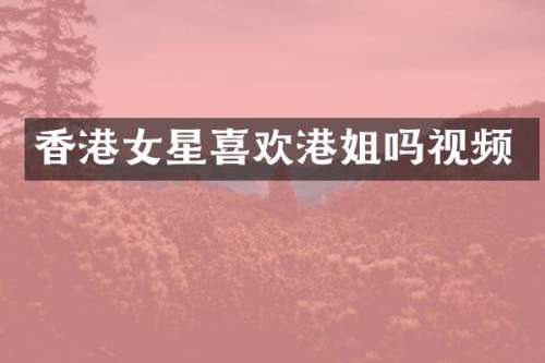 香港女星喜欢港姐吗视频