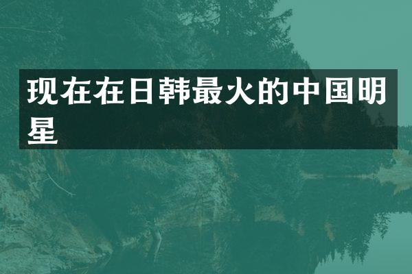 现在在日韩最火的中国明星