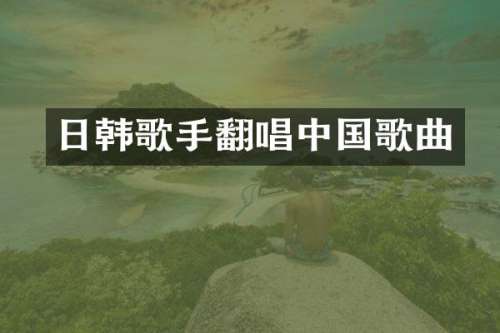 日韩歌手翻唱中国歌曲