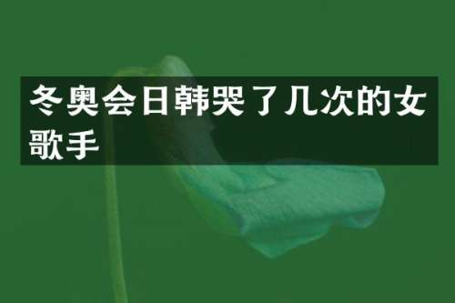 冬奥会日韩哭了几次的女歌手
