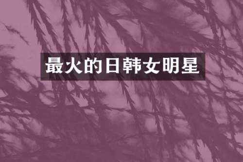 最火的日韩女明星