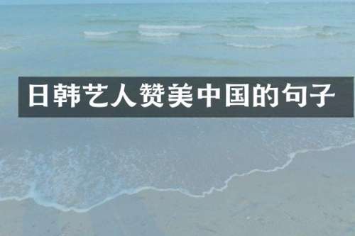 日韩艺人赞美中国的句子