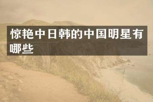 惊艳中日韩的中国明星有哪些