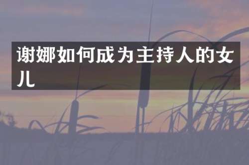 谢娜如何成为主持人的女儿