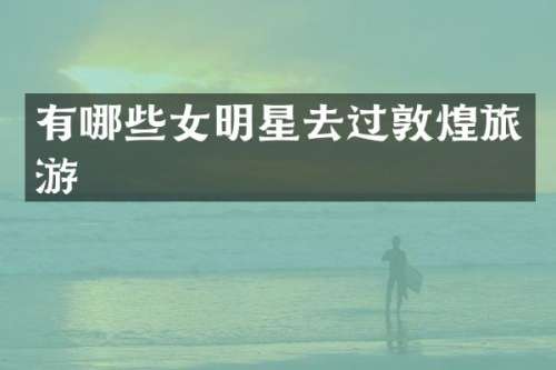 有哪些女明星去过敦煌旅游