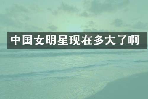 中国女明星现在多大了啊