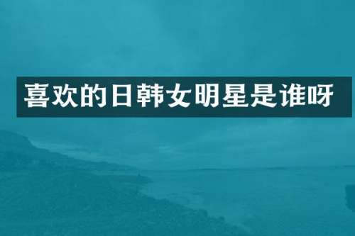 喜欢的日韩女明星是谁呀