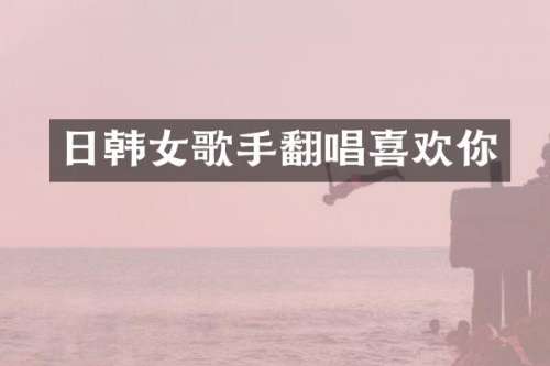 日韩女歌手翻唱喜欢你