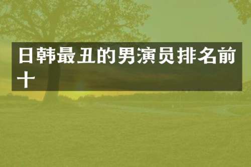 日韩最丑的男演员排名前十