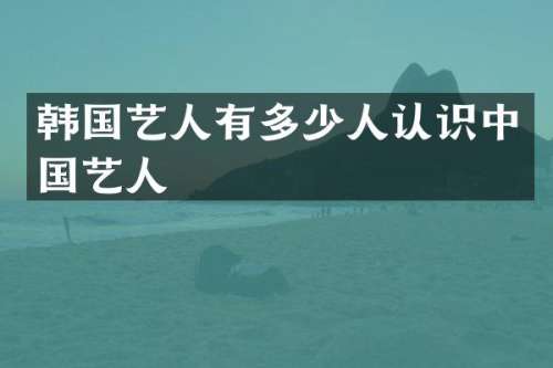 韩国艺人有多少人认识中国艺人