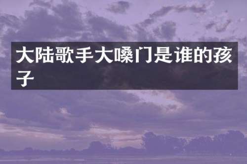 大陆歌手大嗓门是谁的孩子