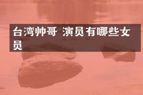 台湾帅哥 演员有哪些女演员