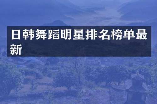 日韩舞蹈明星排名榜单最新