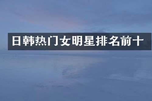 日韩热门女明星排名前十