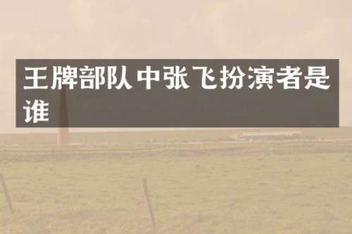 王牌部队中张飞扮演者是谁