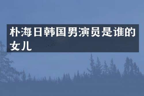 朴海日韩国男演员是谁的女儿