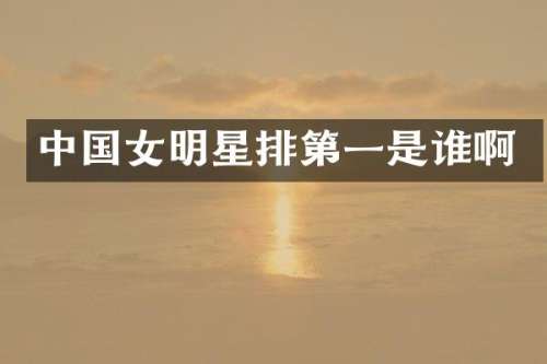 中国女明星排第一是谁啊