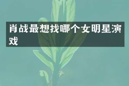 肖战最想找哪个女明星演戏