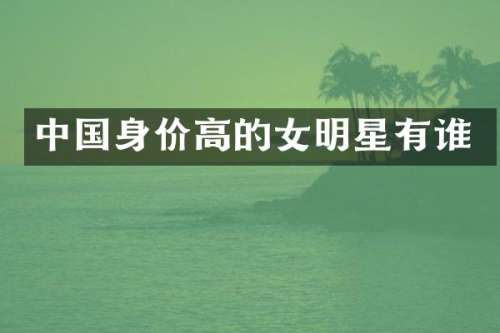 中国身价高的女明星有谁