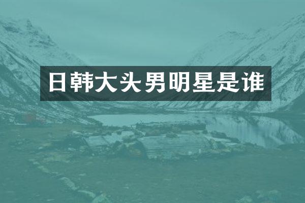 日韩大头男明星是谁