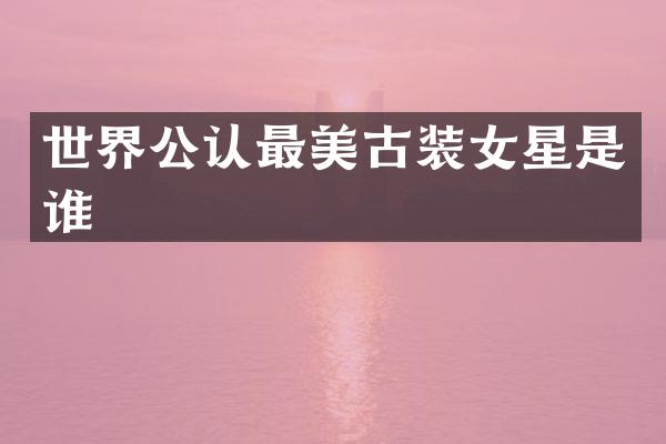 世界公认最美古装女星是谁