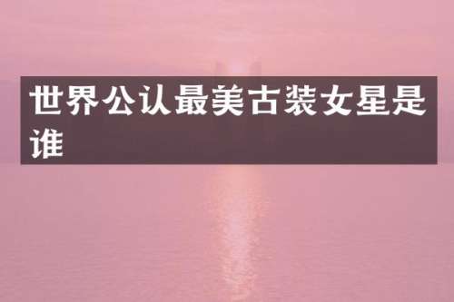 世界公认最美古装女星是谁