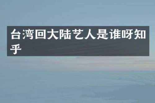 台湾回大陆艺人是谁呀知乎