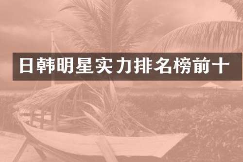 日韩明星实力排名榜前十