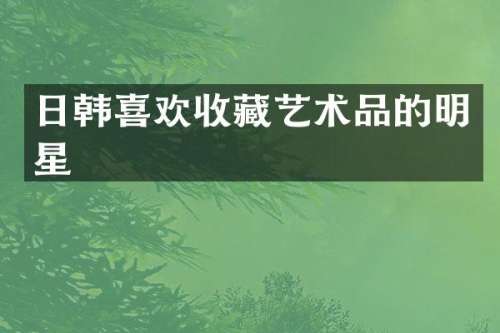 日韩喜欢收藏艺术品的明星