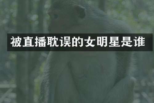 被直播耽误的女明星是谁