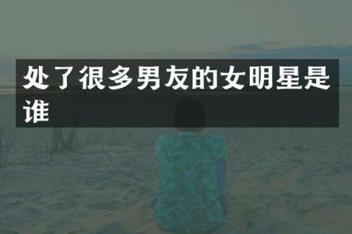 处了很多男友的女明星是谁