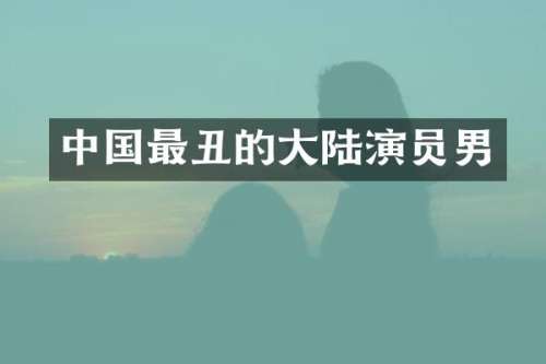 中国最丑的大陆演员男