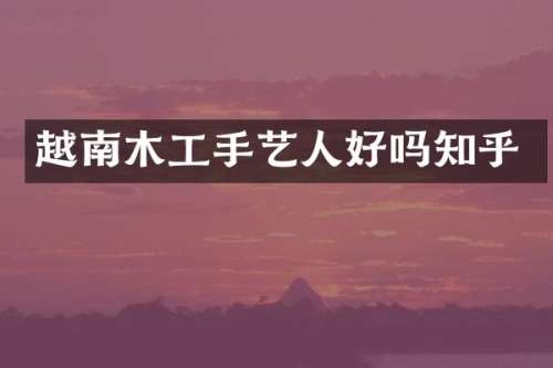 越南木工手艺人好吗知乎